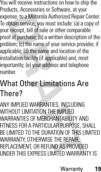 Warranty19You will receive instructions on how to ship the Products, Accessories or Software, at your expense, to a Motorola Authorized Repair Center. To obtain service, you must include: (a) a copy of your receipt, bill of sale or other comparable proof of purchase; (b) a written description of the problem; (c) the name of your service provider, if applicable; (d) the name and location of the installation facility (if applicable) and, most importantly; (e) your address and telephone number.What Other Limitations Are There?ANY IMPLIED WARRANTIES, INCLUDING WITHOUT LIMITATION THE IMPLIED WARRANTIES OF MERCHANTABILITY AND FITNESS FOR A PARTICULAR PURPOSE, SHALL BE LIMITED TO THE DURATION OF THIS LIMITED WARRANTY, OTHERWISE THE REPAIR, REPLACEMENT, OR REFUND AS PROVIDED UNDER THIS EXPRESS LIMITED WARRANTY IS 