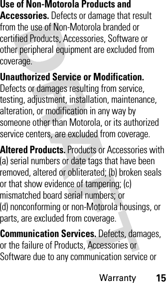 Warranty15Use of Non-Motorola Products and Accessories. Defects or damage that result from the use of Non-Motorola branded or certified Products, Accessories, Software or other peripheral equipment are excluded from coverage.Unauthorized Service or Modification. Defects or damages resulting from service, testing, adjustment, installation, maintenance, alteration, or modification in any way by someone other than Motorola, or its authorized service centers, are excluded from coverage.Altered Products. Products or Accessories with (a) serial numbers or date tags that have been removed, altered or obliterated; (b) broken seals or that show evidence of tampering; (c) mismatched board serial numbers; or (d) nonconforming or non-Motorola housings, or parts, are excluded from coverage.Communication Services. Defects, damages, or the failure of Products, Accessories or Software due to any communication service or 