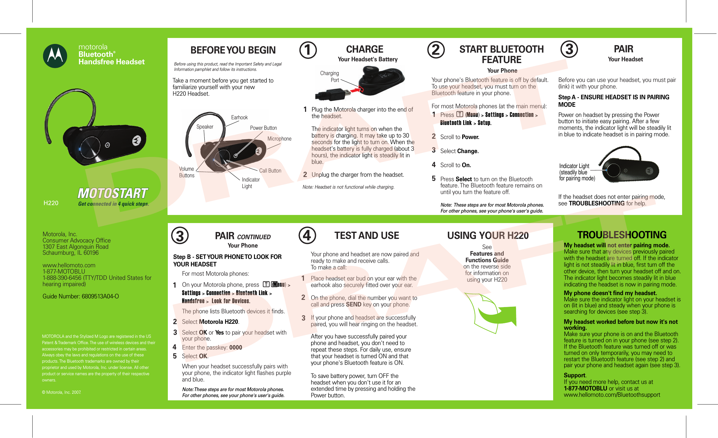 MOTOROLA and the Stylized M Logo are registered in the US Patent &amp; Trademark Office. The use of wireless devices and their accessories may be prohibited or restricted in certain areas. Always obey the laws and regulations on the use of these products. The Bluetooth trademarks are owned by their proprietor and used by Motorola, Inc. under license. All other product or service names are the property of their respective owners.  © Motorola, Inc. 2007.Motorola, Inc.Consumer Advocacy Office1307 East Algonquin RoadSchaumburg, IL 60196www.hellomoto.com1-877-MOTOBLU1-888-390-6456 (TTY/TDD United States for hearing impaired)Guide Number: 6809513A04-OmotorolaBluetooth® Handsfree HeadsetGet connected in 4 quick steps.H220Call ButtonPower ButtonIndicator LightVolume ButtonsMicrophoneChargingPortSpeakerEarhookIndicator Light(steadily bluefor pairing mode)Before using this product, read the Important Safety and Legal Information pamphlet and follow its instructions.Take a moment before you get started to familiarize yourself with your newH220 Headset.BEFORE YOU BEGIN CHARGE     Your Headset&apos;s BatteryNote: Headset is not functional while charging.12START BLUETOOTH FEATUREYour PhonePress       (Menu) &gt; Settings &gt; Connection &gt; Bluetooth Link &gt; Setup.Scroll to Power.Select Change.Scroll to On.Press Select to turn on the Bluetooth feature. The Bluetooth feature remains on until you turn the feature off.Note:  These steps are for most Motorola phones. For other phones, see your phone&apos;s user&apos;s guide.12345Your phone&apos;s Bluetooth feature is off by default. To use your headset, you must turn on the Bluetooth feature in your phone.For most Motorola phones (at the main menu):M3PAIRYour HeadsetBefore you can use your headset, you must pair (link) it with your phone.Step A - ENSURE HEADSET IS IN PAIRING MODEPower on headset by pressing the Power button to initiate easy pairing. After a few moments, the indicator light will be steadily lit in blue to indicate headset is in pairing mode. If the headset does not enter pairing mode, see TROUBLESHOOTING for help.PAIR CONTINUEDYour PhoneStep B - SET YOUR PHONE TO LOOK FOR YOUR HEADSET34512For most Motorola phones:On your Motorola phone, press        (Menu) &gt; Settings &gt; Connection &gt; Bluetooth Link &gt; Handsfree &gt;  Look for Devices. The phone lists Bluetooth devices it finds.Select Motorola H220.Select OK or Yes to pair your headset with your phone.Enter the passkey: 0000Select OK.When your headset successfully pairs with your phone, the indicator light flashes purple and blue.Note: These steps are for most Motorola phones. For other phones, see your phone&apos;s user&apos;s guide.M(34TEST AND USEYour phone and headset are now paired and ready to make and receive calls. To make a call: Place headset ear bud on your ear with the earhook also securely fitted over your ear.On the phone, dial the number you want to call and press SEND key on your phone.If your phone and headset are successfully paired, you will hear ringing on the headset.After you have successfully paired your phone and headset, you don&apos;t need to repeat these steps. For daily use, ensure that your headset is turned ON and that your phone&apos;s Bluetooth feature is ON.To save battery power, turn OFF the headset when you don&apos;t use it for an extended time by pressing and holding the Power button.123USING YOUR H220SeeFeatures and Functions Guideon the reverse side for information onusing your H220TROUBLESHOOTINGMy headset will not enter pairing mode.Make sure that any devices previously paired with the headset are turned off. If the indicator light is not steadily lit in blue, first turn off the other device, then turn your headset off and on. The indicator light becomes steadily lit in blue indicating the headset is now in pairing mode. My phone doesn&apos;t find my headset.Make sure the indicator light on your headset is on (lit in blue) and steady when your phone is searching for devices (see step 3).My headset worked before but now it&apos;s not working.Make sure your phone is on and the Bluetooth feature is turned on in your phone (see step 2). If the Bluetooth feature was turned off or was turned on only temporarily, you may need to restart the Bluetooth feature (see step 2) and pair your phone and headset again (see step 3).Support.If you need more help, contact us at 1-877-MOTOBLU or visit us at www.hellomoto.com/BluetoothsupportPlug the Motorola charger into the end of the headset.The indicator light turns on when the battery is charging. It may take up to 30 seconds for the light to turn on. When the headset&apos;s battery is fully charged (about 3 hours), the indicator light is steadily lit in blue.Unplug the charger from the headset.12DRAFTDRAFT