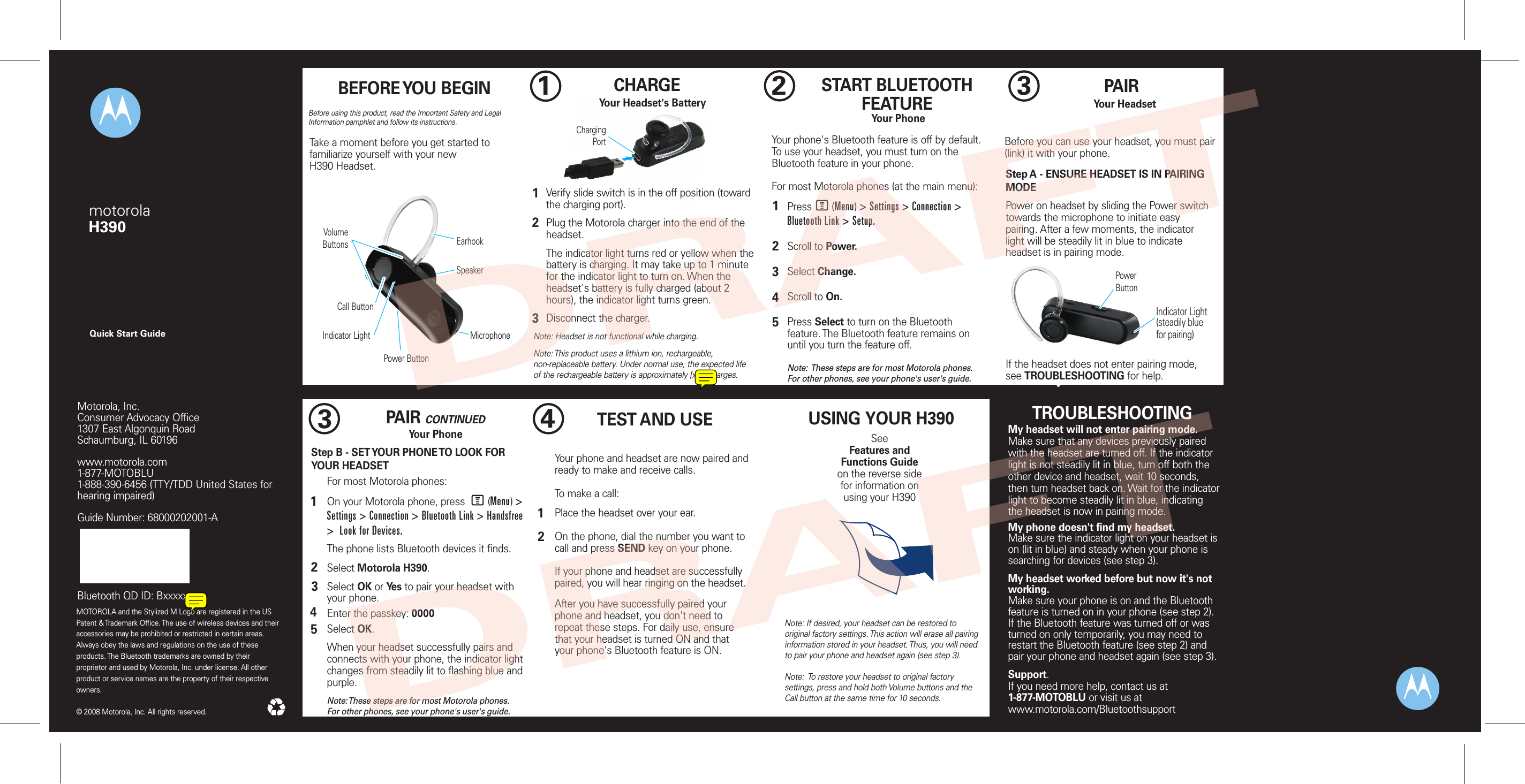 Quick Start GuidemotorolaH390Indicator Light(steadily bluefor pairing)Power ButtonChargingPortBefore using this product, read the Important Safety and Legal Information pamphlet and follow its instructions.Take a moment before you get started to familiarize yourself with your newH390 Headset.BEFORE YOU BEGIN1CHARGE     Your Headset&apos;s BatteryVerify slide switch is in the off position (toward the charging port).Plug the Motorola charger into the end of the headset.The indicator light turns red or yellow when the battery is charging. It may take up to 1 minute for the indicator light to turn on. When the headset&apos;s battery is fully charged (about 2 hours), the indicator light turns green.Disconnect the charger.12Note: Headset is not functional while charging.Note: This product uses a lithium ion, rechargeable, non-replaceable battery. Under normal use, the expected life of the rechargeable battery is approximately [xxx] charges.32START BLUETOOTH FEATUREYour PhonePress       (Menu) &gt; Settings &gt; Connection &gt; Bluetooth Link &gt; Setup.Scroll to Power.Select Change.Scroll to On.Press Select to turn on the Bluetooth feature. The Bluetooth feature remains on until you turn the feature off.Note:  These steps are for most Motorola phones. For other phones, see your phone&apos;s user&apos;s guide.12345Your phone&apos;s Bluetooth feature is off by default. To use your headset, you must turn on the Bluetooth feature in your phone.For most Motorola phones (at the main menu):M3PAIRYour HeadsetBefore you can use your headset, you must pair (link) it with your phone.Step A - ENSURE HEADSET IS IN PAIRING MODEPower on headset by sliding the Power switch towards the microphone to initiate easy pairing. After a few moments, the indicator light will be steadily lit in blue to indicate headset is in pairing mode. If the headset does not enter pairing mode, see TROUBLESHOOTING for help.TROUBLESHOOTINGMy headset will not enter pairing mode.Make sure that any devices previously paired with the headset are turned off. If the indicator light is not steadily lit in blue, turn off both the other device and headset, wait 10 seconds, then turn headset back on. Wait for the indicator light to become steadily lit in blue, indicating the headset is now in pairing mode. My phone doesn&apos;t find my headset.Make sure the indicator light on your headset is on (lit in blue) and steady when your phone is searching for devices (see step 3).My headset worked before but now it&apos;s not working.Make sure your phone is on and the Bluetooth feature is turned on in your phone (see step 2). If the Bluetooth feature was turned off or was turned on only temporarily, you may need to restart the Bluetooth feature (see step 2) and pair your phone and headset again (see step 3).Support.If you need more help, contact us at 1-877-MOTOBLU or visit us at www.motorola.com/Bluetoothsupport3PAIR CONTINUEDYour PhoneStep B - SET YOUR PHONE TO LOOK FOR YOUR HEADSET34512For most Motorola phones:On your Motorola phone, press        (Menu) &gt; Settings &gt; Connection &gt; Bluetooth Link &gt; Handsfree &gt;  Look for Devices. The phone lists Bluetooth devices it finds.Select Motorola H390.Select OK or Yes to pair your headset with your phone.Enter the passkey: 0000Select OK.When your headset successfully pairs and connects with your phone, the indicator light changes from steadily lit to flashing blue and purple.Note: These steps are for most Motorola phones. For other phones, see your phone&apos;s user&apos;s guide.M4TEST AND USEYour phone and headset are now paired and ready to make and receive calls. To make a call: Place the headset over your ear.On the phone, dial the number you want to call and press SEND key on your phone.If your phone and headset are successfully paired, you will hear ringing on the headset.After you have successfully paired your phone and headset, you don&apos;t need to repeat these steps. For daily use, ensure that your headset is turned ON and that your phone&apos;s Bluetooth feature is ON.12MOTOROLA and the Stylized M Logo are registered in the US Patent &amp; Trademark Office. The use of wireless devices and their accessories may be prohibited or restricted in certain areas. Always obey the laws and regulations on the use of these products. The Bluetooth trademarks are owned by their proprietor and used by Motorola, Inc. under license. All other product or service names are the property of their respective owners.  © 2008 Motorola, Inc. All rights reserved.Motorola, Inc.Consumer Advocacy Office1307 East Algonquin RoadSchaumburg, IL 60196www.motorola.com1-877-MOTOBLU1-888-390-6456 (TTY/TDD United States for hearing impaired)Guide Number: 68000202001-ABluetooth QD ID: BxxxxxxUSING YOUR H390SeeFeatures and Functions Guideon the reverse side for information onusing your H390Note: If desired, your headset can be restored to original factory settings. This action will erase all pairing information stored in your headset. Thus, you will need to pair your phone and headset again (see step 3).Note:  To restore your headset to original factory settings, press and hold both Volume buttons and the Call button at the same time for 10 seconds. Call ButtonPower ButtonIndicator LightVolumeButtonsMicrophoneSpeakerEarhookIndicator LightDRAFTDRAFT