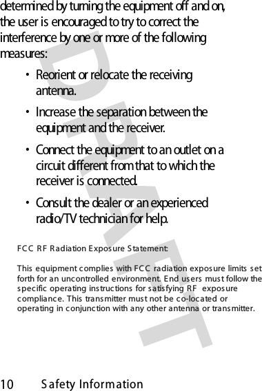 10S afety Informationdetermined by turning the equipment off and on, the user is encouraged to try to correct the interference by one or more of the following measures:•Reorient or relocate the receiving antenna.•Increase the separation between the equipment and the receiver.•Connect the equipment to an outlet on a circuit different from that to which the receiver is connected.•Consult the dealer or an experienced radio/TV technician for help.FC C  R F R adiation E xposure S tatement:This equipment complies  with FCC  radiation exposure limits  set forth for an uncontrolled environment. E nd users must follow the spec ific operating instructions  for satisfying RF  exposure compliance. This transmitter must not be co-loc ated or operating in conjunction with any other antenna or transmitter.