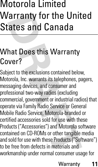 Warranty11Motorola Limited Warranty for the United States and CanadaWarr antyWhat Does this Warranty Cover?Subject to the exclusions contained below, Motorola, Inc. warrants its telephones, pagers, messaging devices, and consumer and professional two-way radios (excluding commercial, government or industrial radios) that operate via Family Radio Service or General Mobile Radio Service, Motorola-branded or certified accessories sold for use with these Products (“Accessories”) and Motorola software contained on CD-ROMs or other tangible media and sold for use with these Products (“Software”) to be free from defects in materials and workmanship under normal consumer usage for 