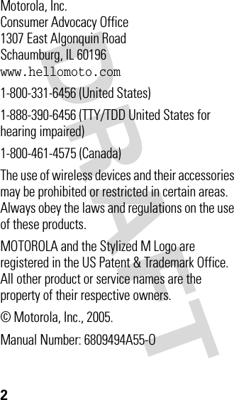 2 Motorola, Inc.Consumer Advocacy Office1307 East Algonquin RoadSchaumburg, IL 60196www.hellomoto.com1-800-331-6456 (United States)1-888-390-6456 (TTY/TDD United States for hearing impaired)1-800-461-4575 (Canada)The use of wireless devices and their accessories may be prohibited or restricted in certain areas. Always obey the laws and regulations on the use of these products.MOTOROLA and the Stylized M Logo are registered in the US Patent &amp; Trademark Office. All other product or service names are the property of their respective owners.© Motorola, Inc., 2005.Manual Number: 6809494A55-O