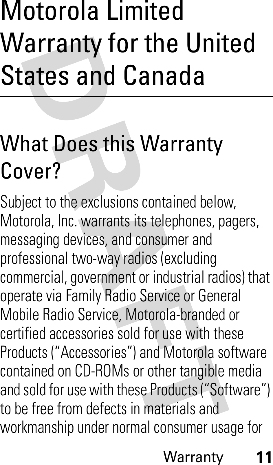 Warranty11Motorola Limited Warranty for the United States and CanadaWarrantyWhat Does this Warranty Cover?Subject to the exclusions contained below, Motorola, Inc. warrants its telephones, pagers, messaging devices, and consumer and professional two-way radios (excluding commercial, government or industrial radios) that operate via Family Radio Service or General Mobile Radio Service, Motorola-branded or certified accessories sold for use with these Products (“Accessories”) and Motorola software contained on CD-ROMs or other tangible media and sold for use with these Products (“Software”) to be free from defects in materials and workmanship under normal consumer usage for 