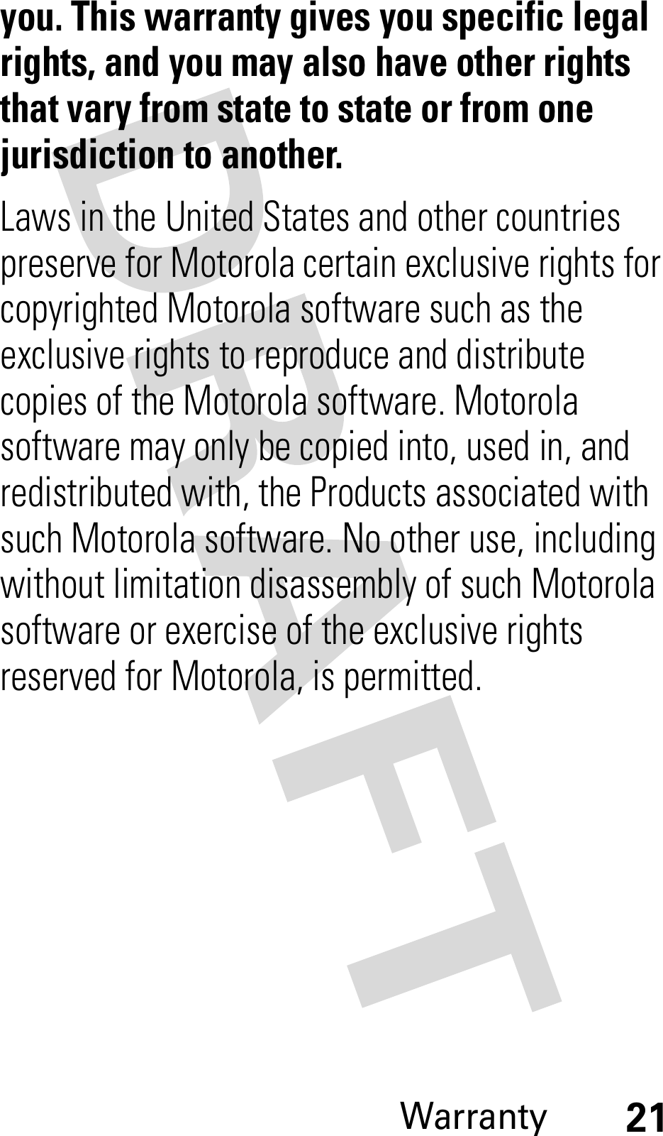 Warranty21you. This warranty gives you specific legal rights, and you may also have other rights that vary from state to state or from one jurisdiction to another.Laws in the United States and other countries preserve for Motorola certain exclusive rights for copyrighted Motorola software such as the exclusive rights to reproduce and distribute copies of the Motorola software. Motorola software may only be copied into, used in, and redistributed with, the Products associated with such Motorola software. No other use, including without limitation disassembly of such Motorola software or exercise of the exclusive rights reserved for Motorola, is permitted.