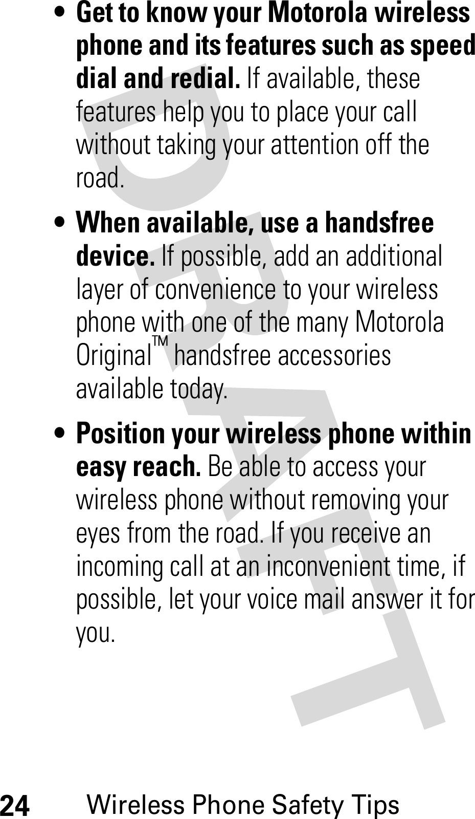 24Wireless Phone Safety Tips• Get to know your Motorola wireless phone and its features such as speed dial and redial. If available, these features help you to place your call without taking your attention off the road.• When available, use a handsfree device.If possible, add an additional layer of convenience to your wireless phone with one of the many Motorola Original™ handsfree accessories available today.• Position your wireless phone within easy reach. Be able to access your wireless phone without removing your eyes from the road. If you receive an incoming call at an inconvenient time, if possible, let your voice mail answer it for you.