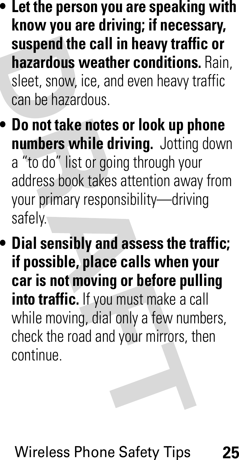 Wireless Phone Safety Tips25• Let the person you are speaking with know you are driving; if necessary, suspend the call in heavy traffic or hazardous weather conditions. Rain, sleet, snow, ice, and even heavy traffic can be hazardous.• Do not take notes or look up phone numbers while driving.  Jotting down a “to do” list or going through your address book takes attention away from your primary responsibility—driving safely.• Dial sensibly and assess the traffic; if possible, place calls when your car is not moving or before pulling into traffic. If you must make a call while moving, dial only a few numbers, check the road and your mirrors, then continue.