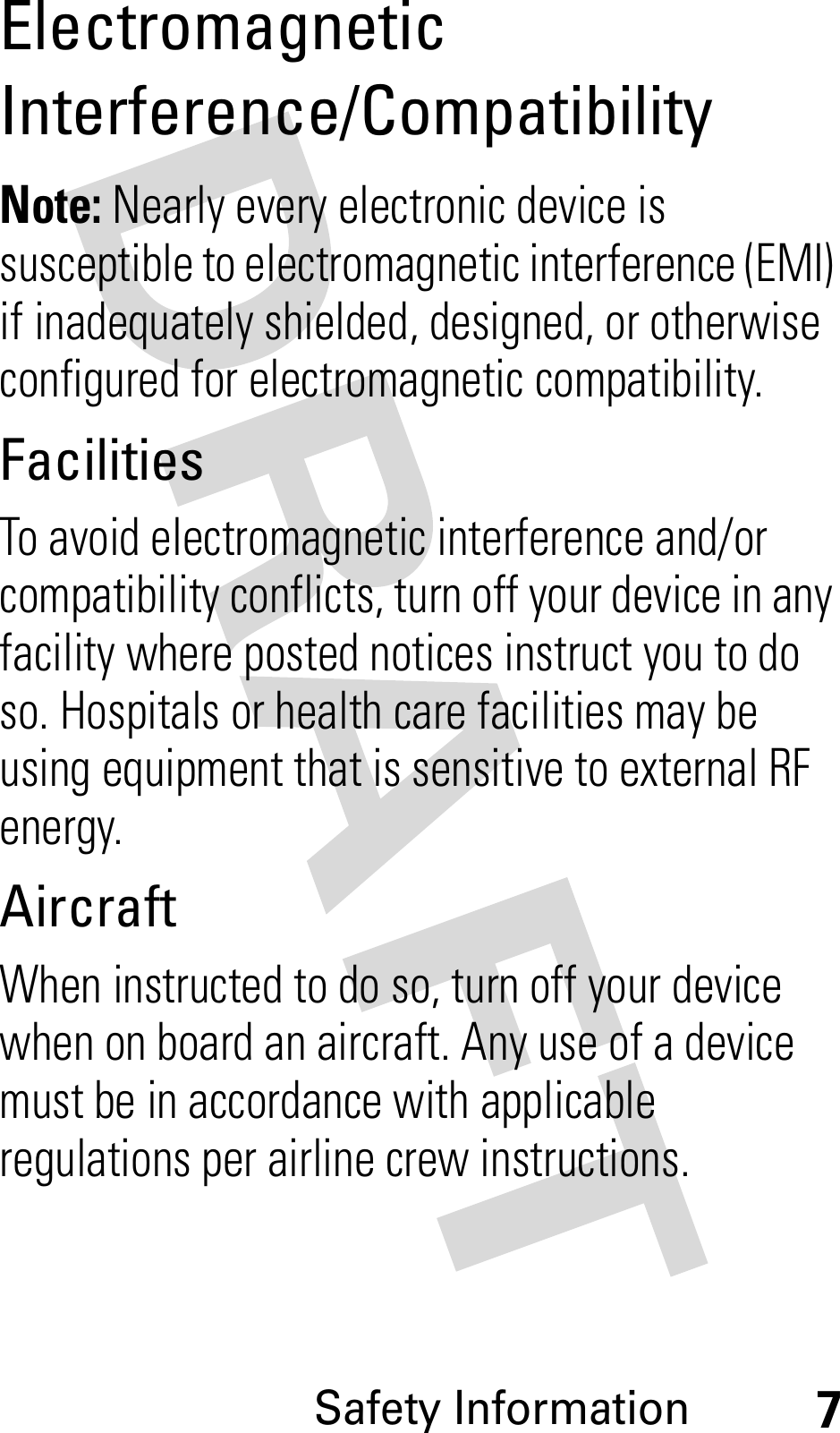 Safety Information7ElectromagneticInterference/CompatibilityNote: Nearly every electronic device is susceptible to electromagnetic interference (EMI) if inadequately shielded, designed, or otherwise configured for electromagnetic compatibility.FacilitiesTo avoid electromagnetic interference and/or compatibility conflicts, turn off your device in any facility where posted notices instruct you to do so. Hospitals or health care facilities may be using equipment that is sensitive to external RF energy.AircraftWhen instructed to do so, turn off your device when on board an aircraft. Any use of a device must be in accordance with applicable regulations per airline crew instructions.