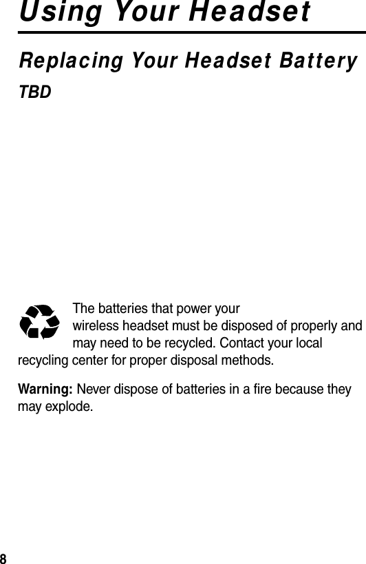  8Using Your HeadsetReplacing Your Headset BatteryTBD  The batteries that power your wireless headset must be disposed of properly and may need to be recycled. Contact your local recycling center for proper disposal methods. Warning: Never dispose of batteries in a fire because they may explode.