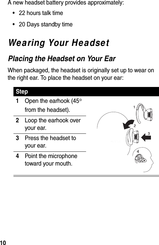  10A new headset battery provides approximately:• 22 hours talk time• 20 Days standby timeWearing Your HeadsetPlacing the Headset on Your EarWhen packaged, the headset is originally set up to wear on the right ear. To place the headset on your ear:Step1Open the earhook (45° from the headset).2Loop the earhook over your ear.3Press the headset to your ear.4Point the microphone toward your mouth.040067o