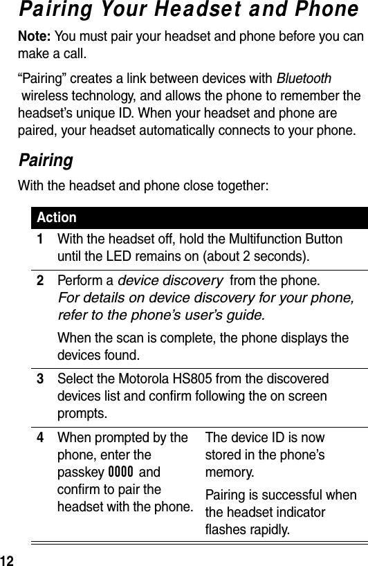  12Pairing Your Headset and PhoneNote: You must pair your headset and phone before you can make a call.“Pairing” creates a link between devices with Bluetooth  wireless technology, and allows the phone to remember the headset’s unique ID. When your headset and phone are paired, your headset automatically connects to your phone.PairingWith the headset and phone close together:Action1With the headset off, hold the Multifunction Button until the LED remains on (about 2 seconds).2Perform a device discovery  from the phone.  For details on device discovery for your phone, refer to the phone’s user’s guide.When the scan is complete, the phone displays the devices found.3 Select the Motorola HS805 from the discovered devices list and confirm following the on screen prompts.4When prompted by the phone, enter the passkey 0000 and confirm to pair the headset with the phone.The device ID is now stored in the phone’s memory.Pairing is successful when the headset indicator flashes rapidly.