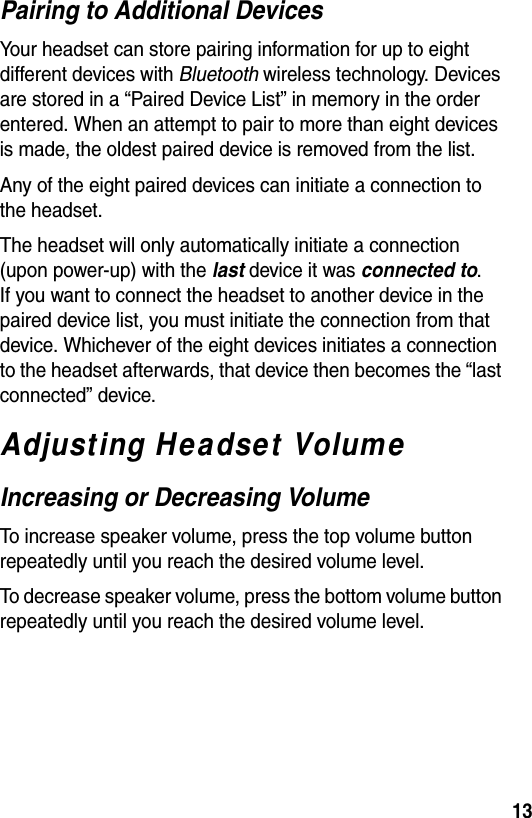  13Pairing to Additional DevicesYour headset can store pairing information for up to eight different devices with Bluetooth wireless technology. Devices are stored in a “Paired Device List” in memory in the order entered. When an attempt to pair to more than eight devices is made, the oldest paired device is removed from the list. Any of the eight paired devices can initiate a connection to the headset.The headset will only automatically initiate a connection (upon power-up) with the last device it was connected to. If you want to connect the headset to another device in the paired device list, you must initiate the connection from that device. Whichever of the eight devices initiates a connection to the headset afterwards, that device then becomes the “last connected” device. Adjusting Headset VolumeIncreasing or Decreasing VolumeTo increase speaker volume, press the top volume button repeatedly until you reach the desired volume level.To decrease speaker volume, press the bottom volume button repeatedly until you reach the desired volume level.