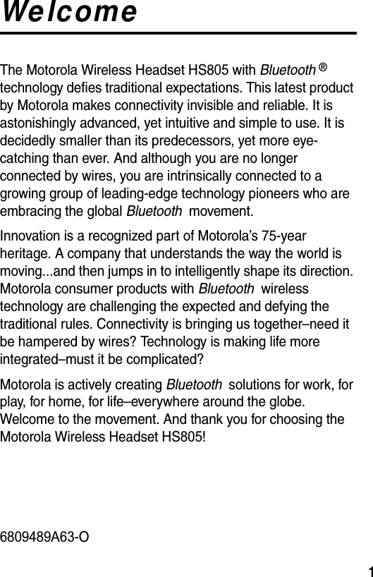  1WelcomeThe Motorola Wireless Headset HS805 with Bluetooth ® technology defies traditional expectations. This latest product by Motorola makes connectivity invisible and reliable. It is astonishingly advanced, yet intuitive and simple to use. It is decidedly smaller than its predecessors, yet more eye-catching than ever. And although you are no longer connected by wires, you are intrinsically connected to a growing group of leading-edge technology pioneers who are embracing the global Bluetooth  movement.Innovation is a recognized part of Motorola’s 75-year heritage. A company that understands the way the world is moving...and then jumps in to intelligently shape its direction. Motorola consumer products with Bluetooth  wireless technology are challenging the expected and defying the traditional rules. Connectivity is bringing us together–need it be hampered by wires? Technology is making life more integrated–must it be complicated?Motorola is actively creating Bluetooth  solutions for work, for play, for home, for life–everywhere around the globe. Welcome to the movement. And thank you for choosing the Motorola Wireless Headset HS805!6809489A63-O