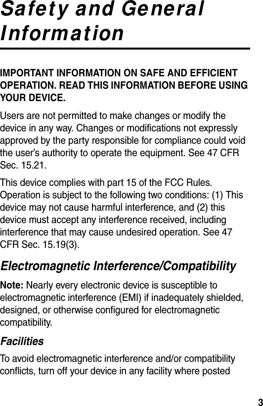  3Safety and General InformationIMPORTANT INFORMATION ON SAFE AND EFFICIENT OPERATION. READ THIS INFORMATION BEFORE USING YOUR DEVICE.Users are not permitted to make changes or modify the device in any way. Changes or modifications not expressly approved by the party responsible for compliance could void the user’s authority to operate the equipment. See 47 CFR Sec. 15.21.This device complies with part 15 of the FCC Rules. Operation is subject to the following two conditions: (1) This device may not cause harmful interference, and (2) this device must accept any interference received, including interference that may cause undesired operation. See 47 CFR Sec. 15.19(3).Electromagnetic Interference/CompatibilityNote: Nearly every electronic device is susceptible to electromagnetic interference (EMI) if inadequately shielded, designed, or otherwise configured for electromagnetic compatibility.FacilitiesTo avoid electromagnetic interference and/or compatibility conflicts, turn off your device in any facility where posted 