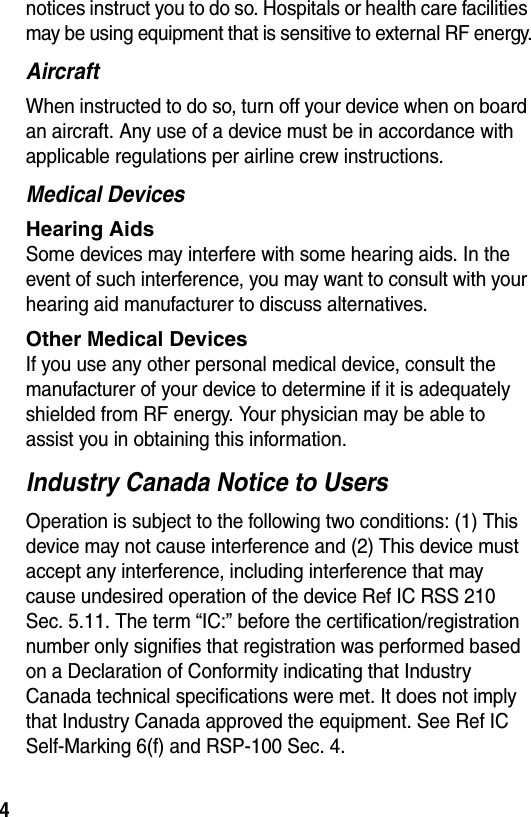  4notices instruct you to do so. Hospitals or health care facilities may be using equipment that is sensitive to external RF energy.AircraftWhen instructed to do so, turn off your device when on board an aircraft. Any use of a device must be in accordance with applicable regulations per airline crew instructions.Medical DevicesHearing Aids Some devices may interfere with some hearing aids. In the event of such interference, you may want to consult with your hearing aid manufacturer to discuss alternatives.Other Medical Devices If you use any other personal medical device, consult the manufacturer of your device to determine if it is adequately shielded from RF energy. Your physician may be able to assist you in obtaining this information. Industry Canada Notice to UsersOperation is subject to the following two conditions: (1) This device may not cause interference and (2) This device must accept any interference, including interference that may cause undesired operation of the device Ref IC RSS 210 Sec. 5.11. The term “IC:” before the certification/registration number only signifies that registration was performed based on a Declaration of Conformity indicating that Industry Canada technical specifications were met. It does not imply that Industry Canada approved the equipment. See Ref IC Self-Marking 6(f) and RSP-100 Sec. 4.