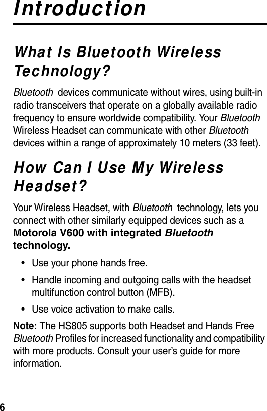  6IntroductionWhat Is Bluetooth Wireless Technology?Bluetooth  devices communicate without wires, using built-in radio transceivers that operate on a globally available radio frequency to ensure worldwide compatibility. Your Bluetooth  Wireless Headset can communicate with other Bluetooth  devices within a range of approximately 10 meters (33 feet).How Can I Use My Wireless Headset?Your Wireless Headset, with Bluetooth  technology, lets you connect with other similarly equipped devices such as a Motorola V600 with integrated Bluetooth technology.•Use your phone hands free.•Handle incoming and outgoing calls with the headset multifunction control button (MFB).•Use voice activation to make calls. Note: The HS805 supports both Headset and Hands Free Bluetooth Profiles for increased functionality and compatibility with more products. Consult your user’s guide for more information.
