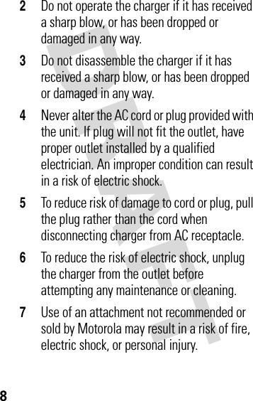 DRAFT 82Do not operate the charger if it has received a sharp blow, or has been dropped or damaged in any way.3Do not disassemble the charger if it has received a sharp blow, or has been dropped or damaged in any way.4Never alter the AC cord or plug provided with the unit. If plug will not fit the outlet, have proper outlet installed by a qualified electrician. An improper condition can result in a risk of electric shock.5To reduce risk of damage to cord or plug, pull the plug rather than the cord when disconnecting charger from AC receptacle.6To reduce the risk of electric shock, unplug the charger from the outlet before attempting any maintenance or cleaning.7Use of an attachment not recommended or sold by Motorola may result in a risk of fire, electric shock, or personal injury.