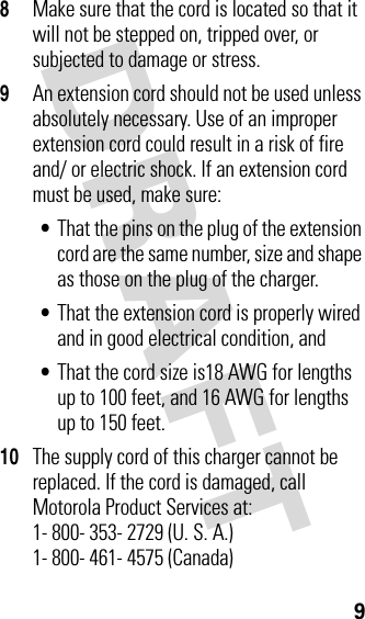 DRAFT 98Make sure that the cord is located so that it will not be stepped on, tripped over, or subjected to damage or stress.9An extension cord should not be used unless absolutely necessary. Use of an improper extension cord could result in a risk of fire and/ or electric shock. If an extension cord must be used, make sure:•That the pins on the plug of the extension cord are the same number, size and shape as those on the plug of the charger.•That the extension cord is properly wired and in good electrical condition, and•That the cord size is18 AWG for lengths up to 100 feet, and 16 AWG for lengths up to 150 feet.10The supply cord of this charger cannot be replaced. If the cord is damaged, call Motorola Product Services at:1- 800- 353- 2729 (U. S. A.) 1- 800- 461- 4575 (Canada)