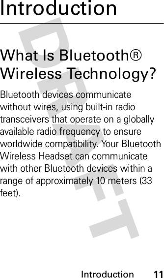 DRAFT Introduction11IntroductionWhat Is Bluetooth® Wireless Technology?Bluetooth devices communicate without wires, using built-in radio transceivers that operate on a globally available radio frequency to ensure worldwide compatibility. Your Bluetooth Wireless Headset can communicate with other Bluetooth devices within a range of approximately 10 meters (33 feet).