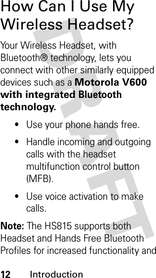 DRAFT 12IntroductionHow Can I Use My Wireless Headset?Your Wireless Headset, with Bluetooth® technology, lets you connect with other similarly equipped devices such as a Motorola V600 with integrated Bluetooth technology.•Use your phone hands free.•Handle incoming and outgoing calls with the headset multifunction control button (MFB).•Use voice activation to make calls. Note: The HS815 supports both Headset and Hands Free Bluetooth Profiles for increased functionality and 