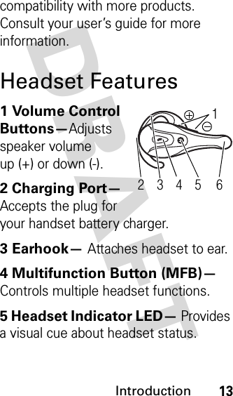 DRAFT Introduction13compatibility with more products. Consult your user’s guide for more information.Headset Features1 Volume Control Buttons—Adjusts speaker volume up (+) or down (-).2 Charging Port— Accepts the plug for your handset battery charger.3 Earhook— Attaches headset to ear.4 Multifunction Button (MFB)— Controls multiple headset functions.5 Headset Indicator LED— Provides a visual cue about headset status.45 6321