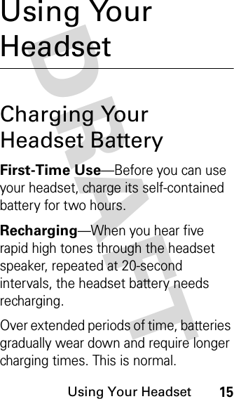 DRAFT Using Your Headset15Using Your HeadsetCharging Your Headset BatteryFirst-Time Use—Before you can use your headset, charge its self-contained battery for two hours.Recharging—When you hear five rapid high tones through the headset speaker, repeated at 20-second intervals, the headset battery needs recharging.Over extended periods of time, batteries gradually wear down and require longer charging times. This is normal. 