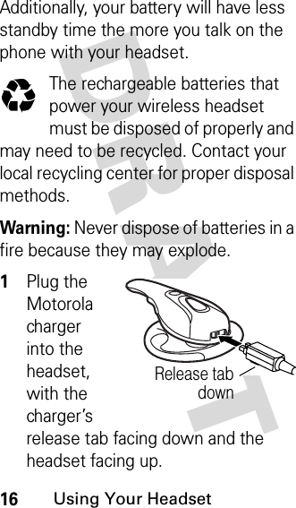 DRAFT 16Using Your HeadsetAdditionally, your battery will have less standby time the more you talk on the phone with your headset.The rechargeable batteries that power your wireless headset must be disposed of properly and may need to be recycled. Contact your local recycling center for proper disposal methods. Warning: Never dispose of batteries in a fire because they may explode.1Plug the Motorola charger into the headset, with the charger’s release tab facing down and the headset facing up.Release tabdown