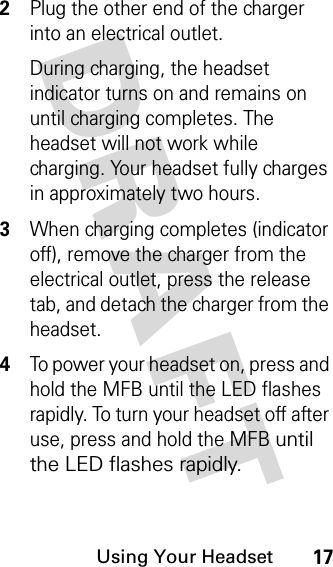 DRAFT Using Your Headset172Plug the other end of the charger into an electrical outlet.During charging, the headset indicator turns on and remains on until charging completes. The headset will not work while charging. Your headset fully charges in approximately two hours.3When charging completes (indicator off), remove the charger from the electrical outlet, press the release tab, and detach the charger from the headset.4To power your headset on, press and hold the MFB until the LED flashes rapidly. To turn your headset off after use, press and hold the MFB until the LED flashes rapidly.