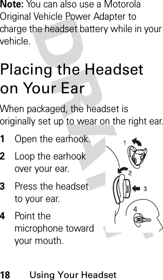 DRAFT 18Using Your HeadsetNote: You can also use a Motorola Original Vehicle Power Adapter to charge the headset battery while in your vehicle.Placing the Headset on Your EarWhen packaged, the headset is originally set up to wear on the right ear.1Open the earhook.2Loop the earhook over your ear.3Press the headset to your ear.4Point the microphone toward your mouth.