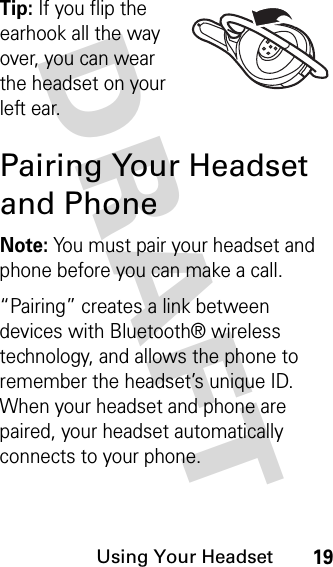 DRAFT Using Your Headset19Tip: If you flip the earhook all the way over, you can wear the headset on your left ear.Pairing Your Headset and PhoneNote: You must pair your headset and phone before you can make a call.“Pairing” creates a link between devices with Bluetooth® wireless technology, and allows the phone to remember the headset’s unique ID. When your headset and phone are paired, your headset automatically connects to your phone.
