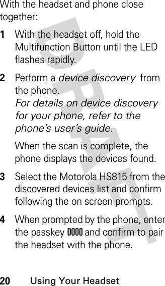 DRAFT 20Using Your HeadsetWith the headset and phone close together:1With the headset off, hold the Multifunction Button until the LED flashes rapidly.2Perform a device discovery from the phone. For details on device discovery for your phone, refer to the phone’s user’s guide.When the scan is complete, the phone displays the devices found.3Select the Motorola HS815 from the discovered devices list and confirm following the on screen prompts.4When prompted by the phone, enter the passkey 0000 and confirm to pair the headset with the phone.