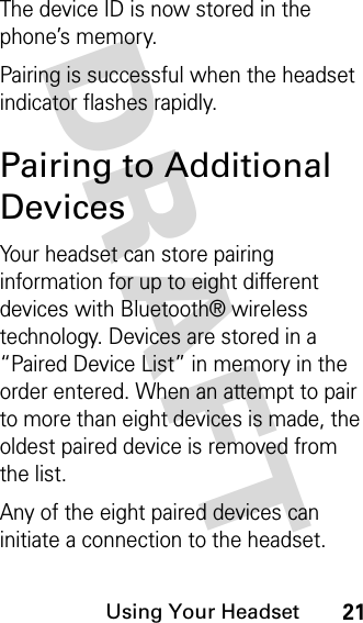 DRAFT Using Your Headset21The device ID is now stored in the phone’s memory.Pairing is successful when the headset indicator flashes rapidly.Pairing to Additional DevicesYour headset can store pairing information for up to eight different devices with Bluetooth® wireless technology. Devices are stored in a “Paired Device List” in memory in the order entered. When an attempt to pair to more than eight devices is made, the oldest paired device is removed from the list. Any of the eight paired devices can initiate a connection to the headset.