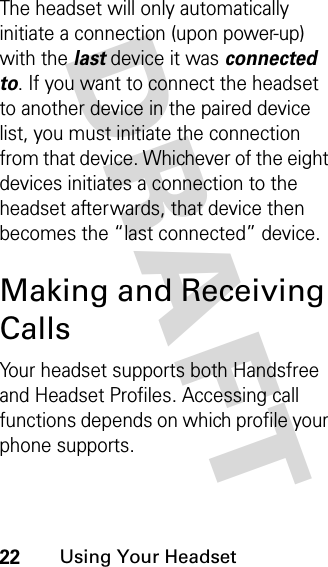 DRAFT 22Using Your HeadsetThe headset will only automatically initiate a connection (upon power-up) with the last device it was connected to. If you want to connect the headset to another device in the paired device list, you must initiate the connection from that device. Whichever of the eight devices initiates a connection to the headset afterwards, that device then becomes the “last connected” device. Making and Receiving CallsYour headset supports both Handsfree and Headset Profiles. Accessing call functions depends on which profile your phone supports. 
