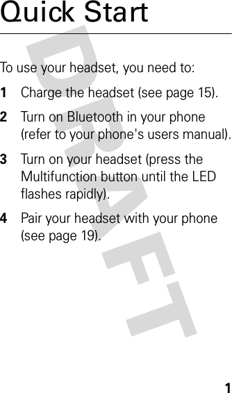 DRAFT 1Quick StartTo use your headset, you need to:1Charge the headset (see page 15).2Turn on Bluetooth in your phone (refer to your phone&apos;s users manual).3Turn on your headset (press the Multifunction button until the LED flashes rapidly).4Pair your headset with your phone (see page 19).