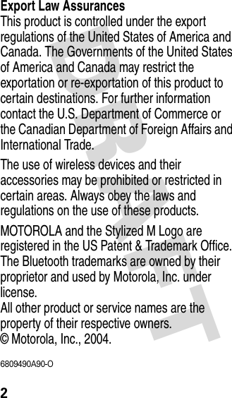 DRAFT 2Export Law AssurancesThis product is controlled under the export regulations of the United States of America and Canada. The Governments of the United States of America and Canada may restrict the exportation or re-exportation of this product to certain destinations. For further information contact the U.S. Department of Commerce or the Canadian Department of Foreign Affairs and International Trade. The use of wireless devices and their accessories may be prohibited or restricted in certain areas. Always obey the laws and regulations on the use of these products. MOTOROLA and the Stylized M Logo are registered in the US Patent &amp; Trademark Office. The Bluetooth trademarks are owned by their proprietor and used by Motorola, Inc. under license.All other product or service names are the property of their respective owners. © Motorola, Inc., 2004.6809490A90-O