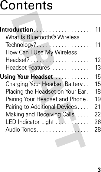 DRAFT 3ContentsIntroduction. . . . . . . . . . . . . . . . . . .  11What Is Bluetooth® Wireless Technology?. . . . . . . . . . . . . . . . . .  11How Can I Use My Wireless Headset? . . . . . . . . . . . . . . . . . . . .  12Headset Features  . . . . . . . . . . . . .  13Using Your Headset . . . . . . . . . . . .  15Charging Your Headset Battery . . .  15Placing the Headset on Your Ear . .  18Pairing Your Headset and Phone . .  19Pairing to Additional Devices . . . . .  21Making and Receiving Calls. . . . . .  22LED Indicator Light . . . . . . . . . . . .  26Audio Tones. . . . . . . . . . . . . . . . . .  28