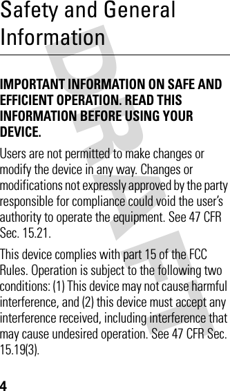 DRAFT 4Safety and General InformationIMPORTANT INFORMATION ON SAFE AND EFFICIENT OPERATION. READ THIS INFORMATION BEFORE USING YOUR DEVICE.Users are not permitted to make changes or modify the device in any way. Changes or modifications not expressly approved by the party responsible for compliance could void the user’s authority to operate the equipment. See 47 CFR Sec. 15.21.This device complies with part 15 of the FCC Rules. Operation is subject to the following two conditions: (1) This device may not cause harmful interference, and (2) this device must accept any interference received, including interference that may cause undesired operation. See 47 CFR Sec. 15.19(3).