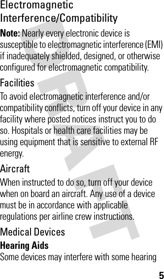 DRAFT 5Electromagnetic Interference/CompatibilityNote: Nearly every electronic device is susceptible to electromagnetic interference (EMI) if inadequately shielded, designed, or otherwise configured for electromagnetic compatibility.FacilitiesTo avoid electromagnetic interference and/or compatibility conflicts, turn off your device in any facility where posted notices instruct you to do so. Hospitals or health care facilities may be using equipment that is sensitive to external RF energy.AircraftWhen instructed to do so, turn off your device when on board an aircraft. Any use of a device must be in accordance with applicable regulations per airline crew instructions.Medical DevicesHearing AidsSome devices may interfere with some hearing 