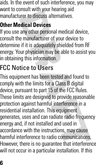 DRAFT 6aids. In the event of such interference, you may want to consult with your hearing aid manufacturer to discuss alternatives.Other Medical DevicesIf you use any other personal medical device, consult the manufacturer of your device to determine if it is adequately shielded from RF energy. Your physician may be able to assist you in obtaining this information. FCC Notice to UsersThis equipment has been tested and found to comply with the limits for a Class B digital device, pursuant to part 15 of the FCC Rules. These limits are designed to provide reasonable protection against harmful interference in a residential installation. This equipment generates, uses and can radiate radio frequency energy and, if not installed and used in accordance with the instructions, may cause harmful interference to radio communications. However, there is no guarantee that interference will not occur in a particular installation. If this 