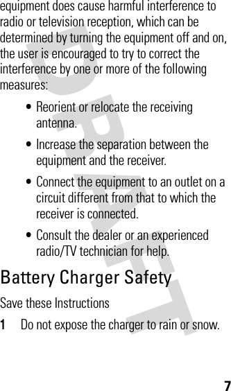 DRAFT 7equipment does cause harmful interference to radio or television reception, which can be determined by turning the equipment off and on, the user is encouraged to try to correct the interference by one or more of the following measures:•Reorient or relocate the receiving antenna.•Increase the separation between the equipment and the receiver.•Connect the equipment to an outlet on a circuit different from that to which the receiver is connected.•Consult the dealer or an experienced radio/TV technician for help.Battery Charger SafetySave these Instructions1Do not expose the charger to rain or snow.