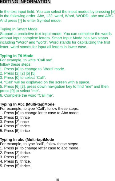 10 EDITING INFORMATION  In the text input field. You can select the input modes by pressing [#] in the following order: Abc, 123, word, Word, WORD, abc and ABC. And press [*] to enter Symbol mode.  Typing In Smart Mode Support a predictive text input mode. You can complete the words without input complete letters. Smart Input Mode has two status including “Word” and “word”. Word stands for capitalizing the first letter; word stands for input all letters in lower case.  Typing In T9 Mode For example, to write “Call me”,   follow these steps: 1. Press [#] to change to ‘Word’ mode. 2. Press [2] [2] [5] [5] 3. Press [0] to select “Call”. 4. “Call” will be displayed on the screen with a space. 5. Press [6] [3], press down navigation key to find “me” and then press [0] to select “me”. 6. Complete the word “Call me”.  Typing In Abc (Multi-tap)Mode For example, to type “Call”, follow these steps: 1. Press [#] to change letter case to Abc mode . 2. Press [2] thrice 3. Press [2] once 4. Press [5] thrice 5. Press [5] thrice  Typing In abc (Multi-tap)Mode For example, to type “call”, follow these steps: 1. Press [#] to change letter case to abc mode . 2. Press [2] thrice. 3. Press [2] once. 4. Press [5] thrice. 5. Press [5] thrice. 