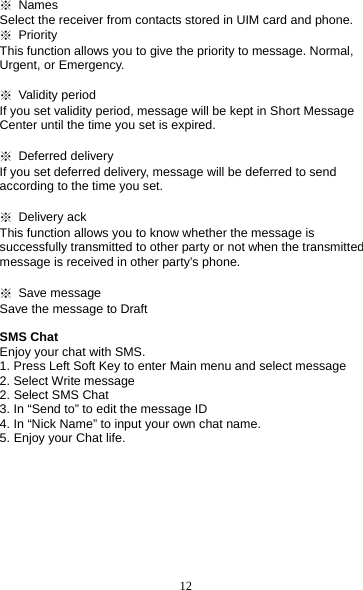 12 ※ Names            Select the receiver from contacts stored in UIM card and phone. ※ Priority This function allows you to give the priority to message. Normal, Urgent, or Emergency.  ※ Validity period If you set validity period, message will be kept in Short Message Center until the time you set is expired.  ※ Deferred delivery              If you set deferred delivery, message will be deferred to send according to the time you set.  ※ Delivery ack This function allows you to know whether the message is successfully transmitted to other party or not when the transmitted message is received in other party’s phone.  ※ Save message Save the message to Draft  SMS Chat   Enjoy your chat with SMS. 1. Press Left Soft Key to enter Main menu and select message 2. Select Write message 2. Select SMS Chat 3. In “Send to” to edit the message ID 4. In “Nick Name” to input your own chat name. 5. Enjoy your Chat life. 