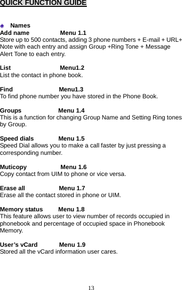 13 QUICK FUNCTION GUIDE    Names Add name          Menu 1.1 Store up to 500 contacts, adding 3 phone numbers + E-mail + URL+ Note with each entry and assign Group +Ring Tone + Message Alert Tone to each entry.    List                Menu1.2 List the contact in phone book.  Find               Menu1.3 To find phone number you have stored in the Phone Book.  Groups            Menu 1.4 This is a function for changing Group Name and Setting Ring tones by Group.  Speed dials        Menu 1.5 Speed Dial allows you to make a call faster by just pressing a corresponding number.  Muticopy           Menu 1.6 Copy contact from UIM to phone or vice versa.    Erase all           Menu 1.7 Erase all the contact stored in phone or UIM.  Memory status     Menu 1.8 This feature allows user to view number of records occupied in phonebook and percentage of occupied space in Phonebook Memory.   User’s vCard       Menu 1.9 Stored all the vCard information user cares. 