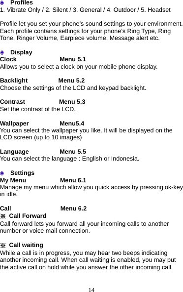 14  Profiles       1. Vibrate Only / 2. Silent / 3. General / 4. Outdoor / 5. Headset  Profile let you set your phone’s sound settings to your environment. Each profile contains settings for your phone’s Ring Type, Ring Tone, Ringer Volume, Earpiece volume, Message alert etc.   Display Clock              Menu 5.1 Allows you to select a clock on your mobile phone display.  Backlight          Menu 5.2 Choose the settings of the LCD and keypad backlight.  Contrast           Menu 5.3 Set the contrast of the LCD.  Wallpaper          Menu5.4 You can select the wallpaper you like. It will be displayed on the LCD screen (up to 10 images)  Language          Menu 5.5 You can select the language : English or Indonesia.   Settings My Menu           Menu 6.1 Manage my menu which allow you quick access by pressing ok-key in idle.  Call                Menu 6.2 ※ Call Forward            Call forward lets you forward all your incoming calls to another number or voice mail connection.  ※ Call waiting While a call is in progress, you may hear two beeps indicating another incoming call. When call waiting is enabled, you may put the active call on hold while you answer the other incoming call.  