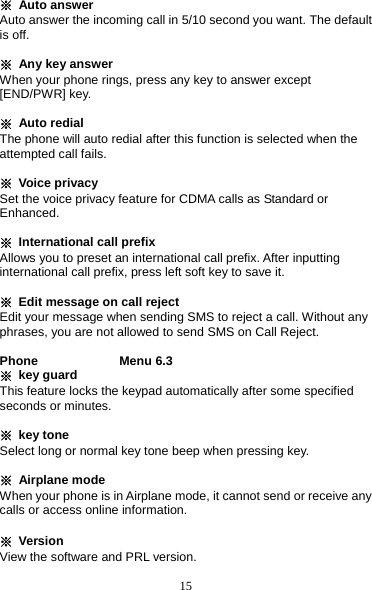 15 ※ Auto answer Auto answer the incoming call in 5/10 second you want. The default is off.  ※  Any key answer     When your phone rings, press any key to answer except [END/PWR] key.  ※ Auto redial     The phone will auto redial after this function is selected when the attempted call fails.  ※ Voice privacy    Set the voice privacy feature for CDMA calls as Standard or Enhanced.  ※ International call prefix Allows you to preset an international call prefix. After inputting international call prefix, press left soft key to save it.  ※  Edit message on call reject Edit your message when sending SMS to reject a call. Without any phrases, you are not allowed to send SMS on Call Reject.  Phone             Menu 6.3 ※ key guard This feature locks the keypad automatically after some specified seconds or minutes.  ※ key tone Select long or normal key tone beep when pressing key.  ※ Airplane mode When your phone is in Airplane mode, it cannot send or receive any calls or access online information.  ※ Version View the software and PRL version.  