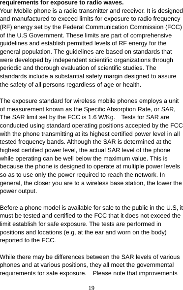 19 requirements for exposure to radio waves. Your Mobile phone is a radio transmitter and receiver. It is designed and manufactured to exceed limits for exposure to radio frequency (RF) energy set by the Federal Communication Commission (FCC) of the U.S Government. These limits are part of comprehensive guidelines and establish permitted levels of RF energy for the general population. The guidelines are based on standards that were developed by independent scientific organizations through periodic and thorough evaluation of scientific studies. The standards include a substantial safety margin designed to assure the safety of all persons regardless of age or health.  The exposure standard for wireless mobile phones employs a unit of measurement known as the Specific Absorption Rate, or SAR, The SAR limit set by the FCC is 1.6 W/Kg.    Tests for SAR are conducted using standard operating positions accepted by the FCC with the phone transmitting at its highest certified power level in all tested frequency bands. Although the SAR is determined at the highest certified power level, the actual SAR level of the phone while operating can be well below the maximum value. This is because the phone is designed to operate at multiple power levels so as to use only the power required to reach the network. In general, the closer you are to a wireless base station, the lower the power output.  Before a phone model is available for sale to the public in the U.S, it must be tested and certified to the FCC that it does not exceed the limit establish for safe exposure. The tests are performed in positions and locations (e.g, at the ear and worn on the body) reported to the FCC.  While there may be differences between the SAR levels of various phones and at various positions, they all meet the governmental requirements for safe exposure.    Please note that improvements 