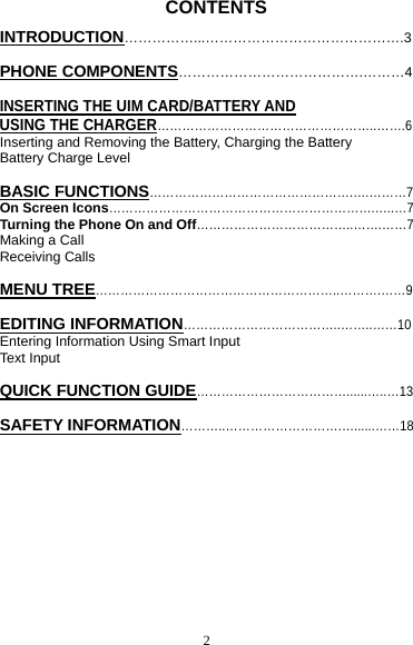 2          CONTENTS INTRODUCTION……………...…………………………………….3  PHONE COMPONENTS………………………………….………4  INSERTING THE UIM CARD/BATTERY AND USING THE CHARGER……………………………………………..…….6 Inserting and Removing the Battery, Charging the Battery Battery Charge Level  BASIC FUNCTIONS………………………………………….….………7 On Screen Icons……………………………………………………….…..…7 Turning the Phone On and Off………………………………..…….……7 Making a Call Receiving Calls  MENU TREE…………………………………………………..……….……9  EDITING INFORMATION………………………………..……..……10 Entering Information Using Smart Input Text Input  QUICK FUNCTION GUIDE………………………………......…..…13  SAFETY INFORMATION………..……………………….…......……18       