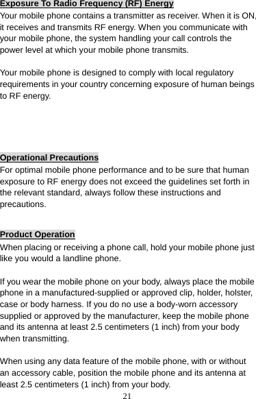 21 Exposure To Radio Frequency (RF) Energy Your mobile phone contains a transmitter as receiver. When it is ON, it receives and transmits RF energy. When you communicate with your mobile phone, the system handling your call controls the power level at which your mobile phone transmits.  Your mobile phone is designed to comply with local regulatory requirements in your country concerning exposure of human beings to RF energy.    Operational Precautions For optimal mobile phone performance and to be sure that human exposure to RF energy does not exceed the guidelines set forth in the relevant standard, always follow these instructions and precautions.  Product Operation When placing or receiving a phone call, hold your mobile phone just like you would a landline phone.  If you wear the mobile phone on your body, always place the mobile phone in a manufactured-supplied or approved clip, holder, holster, case or body harness. If you do no use a body-worn accessory supplied or approved by the manufacturer, keep the mobile phone and its antenna at least 2.5 centimeters (1 inch) from your body when transmitting.  When using any data feature of the mobile phone, with or without an accessory cable, position the mobile phone and its antenna at least 2.5 centimeters (1 inch) from your body. 