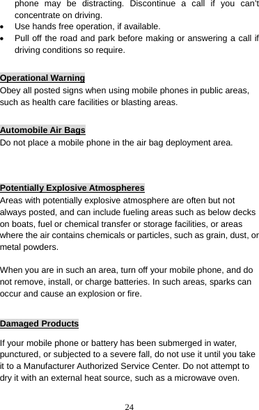 24 phone may be distracting. Discontinue a call if you can’t concentrate on driving. •  Use hands free operation, if available. •  Pull off the road and park before making or answering a call if driving conditions so require.  Operational Warning Obey all posted signs when using mobile phones in public areas, such as health care facilities or blasting areas.  Automobile Air Bags Do not place a mobile phone in the air bag deployment area.   Potentially Explosive Atmospheres Areas with potentially explosive atmosphere are often but not always posted, and can include fueling areas such as below decks on boats, fuel or chemical transfer or storage facilities, or areas where the air contains chemicals or particles, such as grain, dust, or metal powders.  When you are in such an area, turn off your mobile phone, and do not remove, install, or charge batteries. In such areas, sparks can occur and cause an explosion or fire.  Damaged Products If your mobile phone or battery has been submerged in water, punctured, or subjected to a severe fall, do not use it until you take it to a Manufacturer Authorized Service Center. Do not attempt to dry it with an external heat source, such as a microwave oven.  