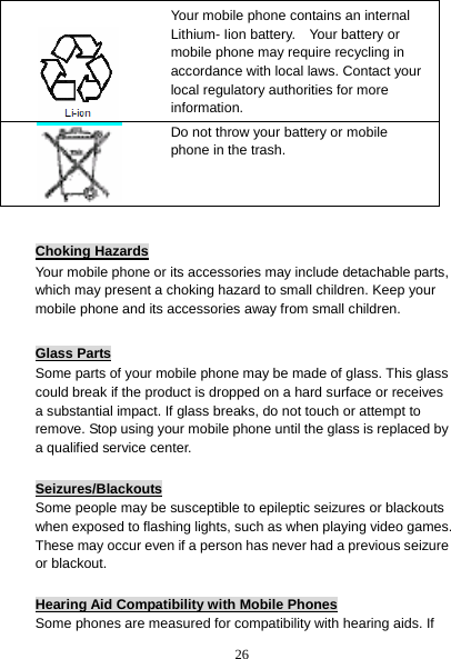 26  Choking Hazards Your mobile phone or its accessories may include detachable parts, which may present a choking hazard to small children. Keep your mobile phone and its accessories away from small children.  Glass Parts Some parts of your mobile phone may be made of glass. This glass could break if the product is dropped on a hard surface or receives a substantial impact. If glass breaks, do not touch or attempt to remove. Stop using your mobile phone until the glass is replaced by a qualified service center.  Seizures/Blackouts Some people may be susceptible to epileptic seizures or blackouts when exposed to flashing lights, such as when playing video games. These may occur even if a person has never had a previous seizure or blackout.  Hearing Aid Compatibility with Mobile Phones Some phones are measured for compatibility with hearing aids. If  Your mobile phone contains an internal Lithium- Iion battery.    Your battery or mobile phone may require recycling in accordance with local laws. Contact your local regulatory authorities for more information.   Do not throw your battery or mobile phone in the trash. 